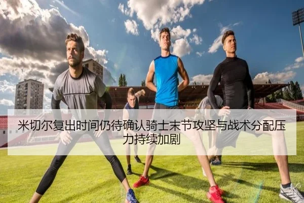 米切尔复出时间仍待确认骑士末节攻坚与战术分配压力持续加剧