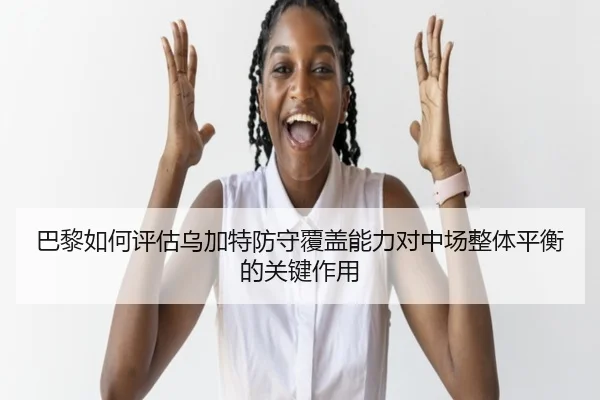 巴黎如何评估乌加特防守覆盖能力对中场整体平衡的关键作用