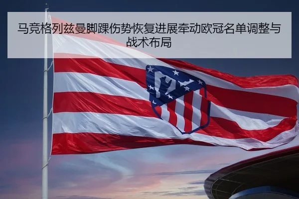 马竞格列兹曼脚踝伤势恢复进展牵动欧冠名单调整与战术布局