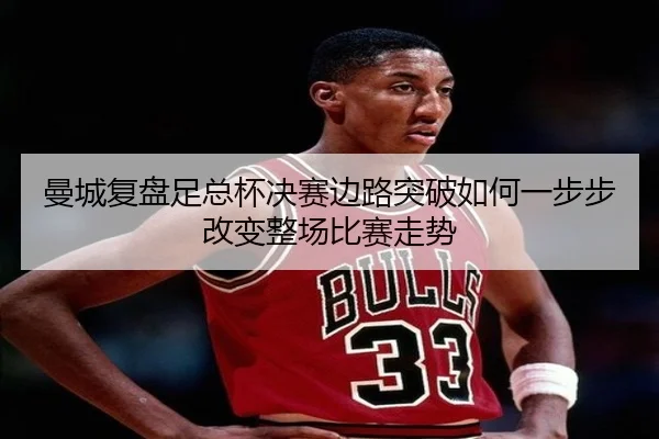 曼城复盘足总杯决赛边路突破如何一步步改变整场比赛走势