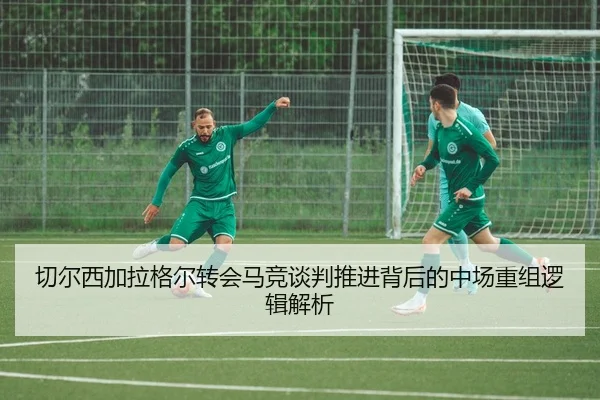 切尔西加拉格尔转会马竞谈判推进背后的中场重组逻辑解析