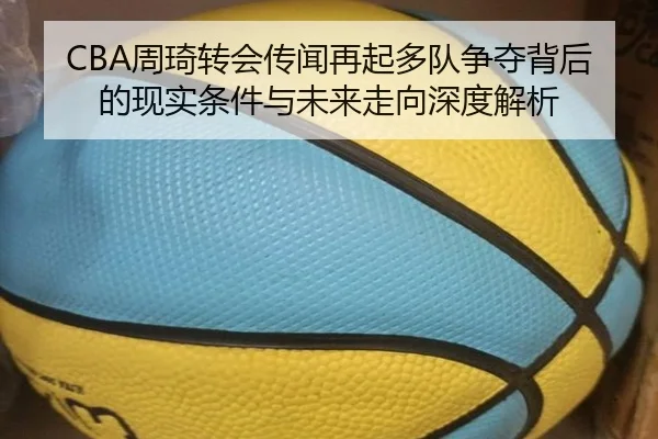 CBA周琦转会传闻再起多队争夺背后的现实条件与未来走向深度解析