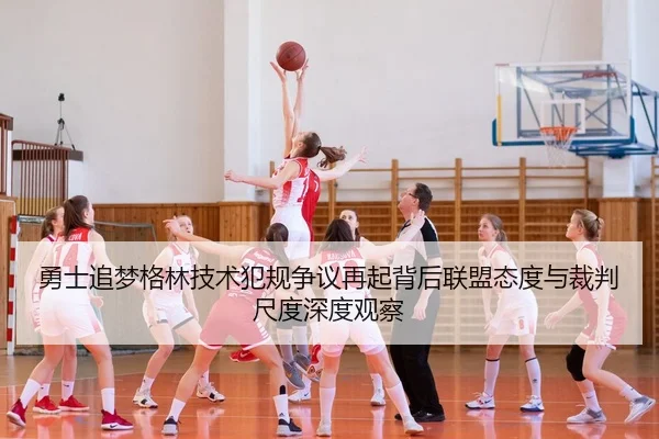 勇士追梦格林技术犯规争议再起背后联盟态度与裁判尺度深度观察