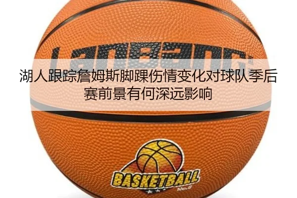 湖人跟踪詹姆斯脚踝伤情变化对球队季后赛前景有何深远影响