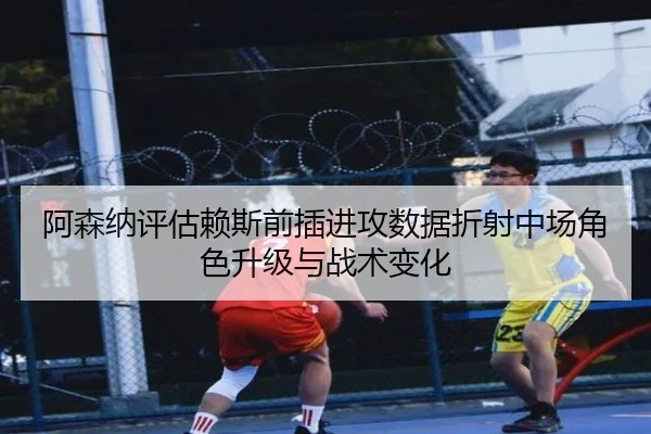 阿森纳评估赖斯前插进攻数据折射中场角色升级与战术变化