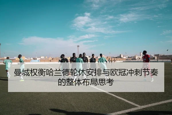 曼城权衡哈兰德轮休安排与欧冠冲刺节奏的整体布局思考