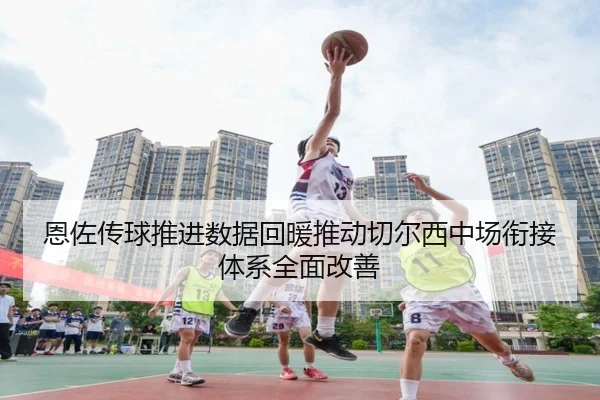 恩佐传球推进数据回暖推动切尔西中场衔接体系全面改善