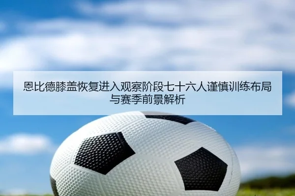 恩比德膝盖恢复进入观察阶段七十六人谨慎训练布局与赛季前景解析