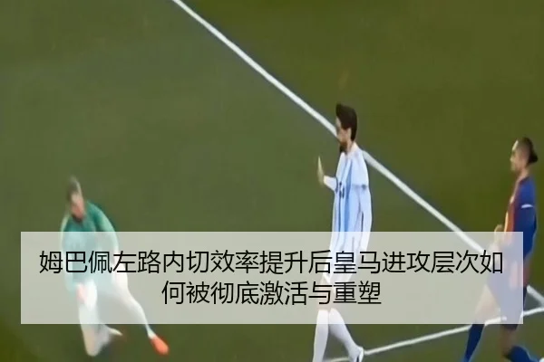 姆巴佩左路内切效率提升后皇马进攻层次如何被彻底激活与重塑